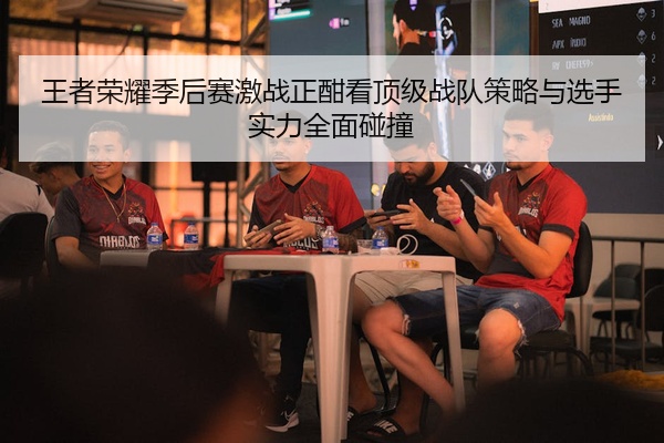 王者荣耀季后赛激战正酣看顶级战队策略与选手实力全面碰撞