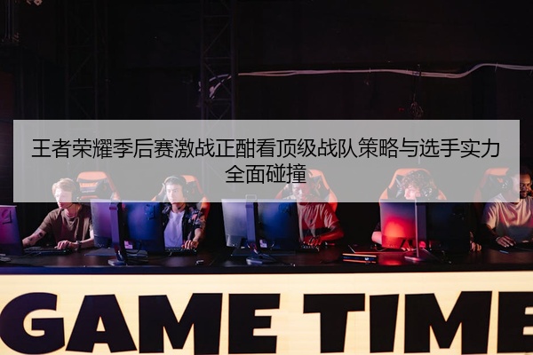 王者荣耀季后赛激战正酣看顶级战队策略与选手实力全面碰撞