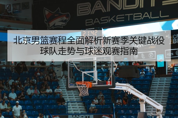 北京男篮赛程全面解析新赛季关键战役球队走势与球迷观赛指南