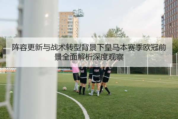 阵容更新与战术转型背景下皇马本赛季欧冠前景全面解析深度观察